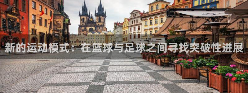 球王会体育：新的运动模式：在篮球与足球之间寻找突破性进展